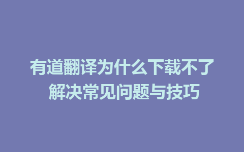 有道翻译为什么下载不了 解决常见问题与技巧